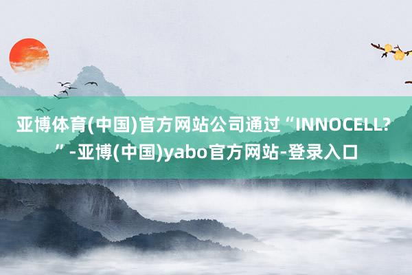 亚博体育(中国)官方网站公司通过“INNOCELL? ”-亚博(中国)yabo官方网站-登录入口