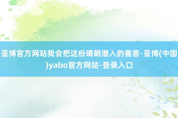 亚博官方网站我会把这份晴朗潜入的善意-亚博(中国)yabo官方网站-登录入口