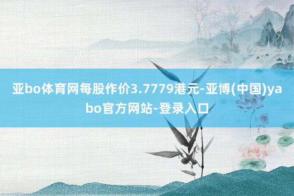 亚bo体育网每股作价3.7779港元-亚博(中国)yabo官方网站-登录入口