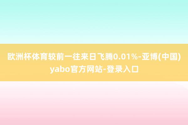 欧洲杯体育较前一往来日飞腾0.01%-亚博(中国)yabo官方网站-登录入口