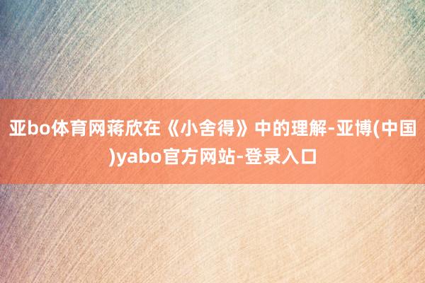 亚bo体育网蒋欣在《小舍得》中的理解-亚博(中国)yabo官方网站-登录入口