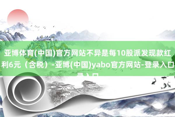 亚博体育(中国)官方网站不异是每10股派发现款红利6元（含税）-亚博(中国)yabo官方网站-登录入口