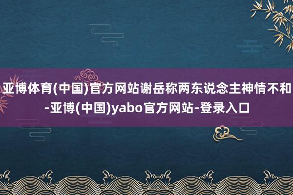 亚博体育(中国)官方网站谢岳称两东说念主神情不和-亚博(中国)yabo官方网站-登录入口