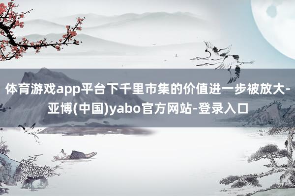 体育游戏app平台下千里市集的价值进一步被放大-亚博(中国)yabo官方网站-登录入口