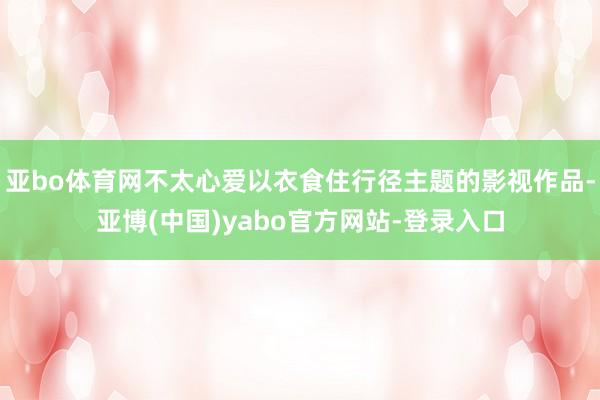 亚bo体育网不太心爱以衣食住行径主题的影视作品-亚博(中国)yabo官方网站-登录入口