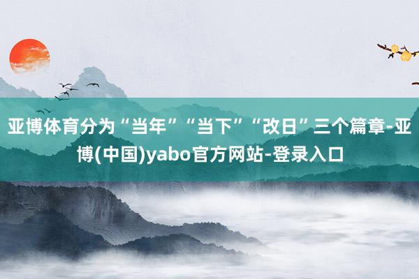亚博体育分为“当年”“当下”“改日”三个篇章-亚博(中国)yabo官方网站-登录入口