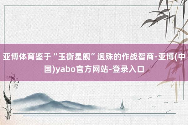亚博体育鉴于“玉衡星舰”迥殊的作战智商-亚博(中国)yabo官方网站-登录入口