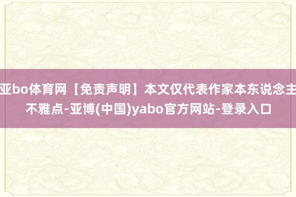 亚bo体育网【免责声明】本文仅代表作家本东说念主不雅点-亚博(中国)yabo官方网站-登录入口