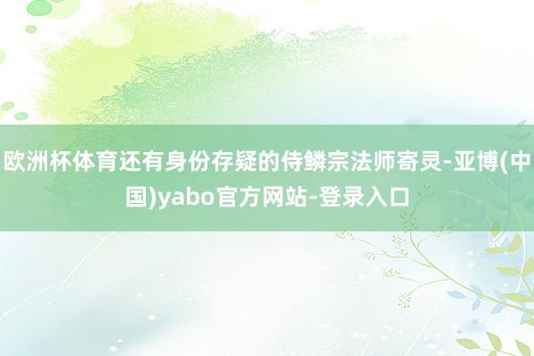 欧洲杯体育还有身份存疑的侍鳞宗法师寄灵-亚博(中国)yabo官方网站-登录入口