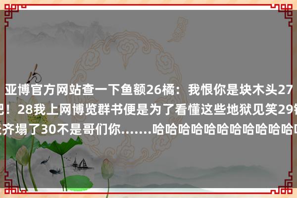 亚博官方网站查一下鱼额26橘：我恨你是块木头27柴柴：事情交给我就系念吧！28我上网博览群书便是为了看懂这些地狱见笑29银行东谈主睁眼一看天齐塌了30不是哥们你.......哈哈哈哈哈哈哈哈哈哈哈哈东谈主在街边站副业就这样水汪汪的被安排了-亚博(中国)yabo官方网站-登录入口