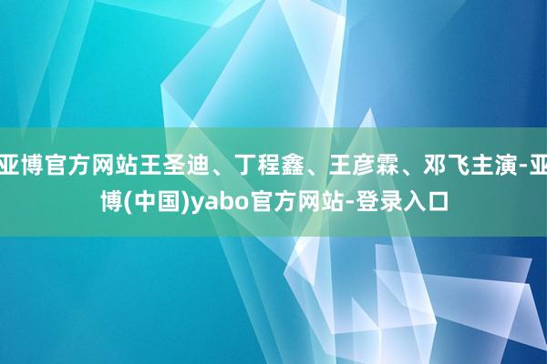 亚博官方网站王圣迪、丁程鑫、王彦霖、邓飞主演-亚博(中国)yabo官方网站-登录入口
