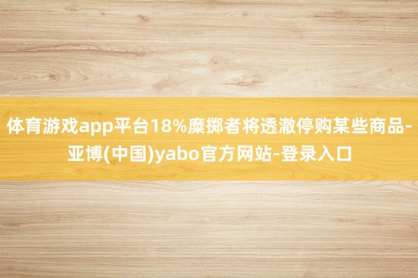 体育游戏app平台18%糜掷者将透澈停购某些商品-亚博(中国)yabo官方网站-登录入口