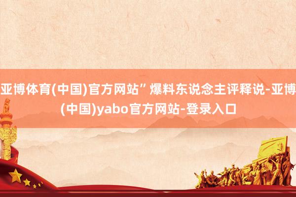 亚博体育(中国)官方网站”爆料东说念主评释说-亚博(中国)yabo官方网站-登录入口