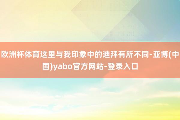 欧洲杯体育这里与我印象中的迪拜有所不同-亚博(中国)yabo官方网站-登录入口
