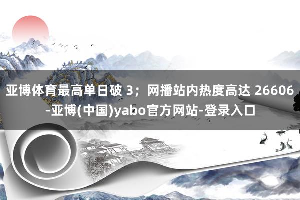 亚博体育最高单日破 3；网播站内热度高达 26606-亚博(中国)yabo官方网站-登录入口