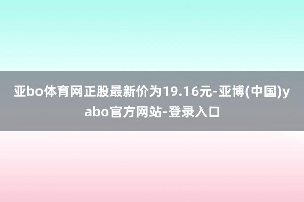 亚bo体育网正股最新价为19.16元-亚博(中国)yabo官方网站-登录入口