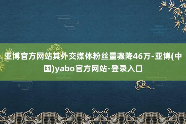 亚博官方网站其外交媒体粉丝量骤降46万-亚博(中国)yabo官方网站-登录入口
