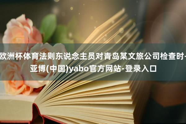 欧洲杯体育法则东说念主员对青岛某文旅公司检查时-亚博(中国)yabo官方网站-登录入口