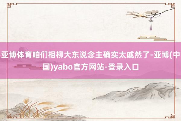 亚博体育咱们相柳大东说念主确实太戚然了-亚博(中国)yabo官方网站-登录入口