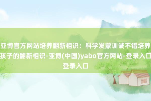 亚博官方网站培养翻新相识：科学发蒙训诫不错培养孩子的翻新相识-亚博(中国)yabo官方网站-登录入口