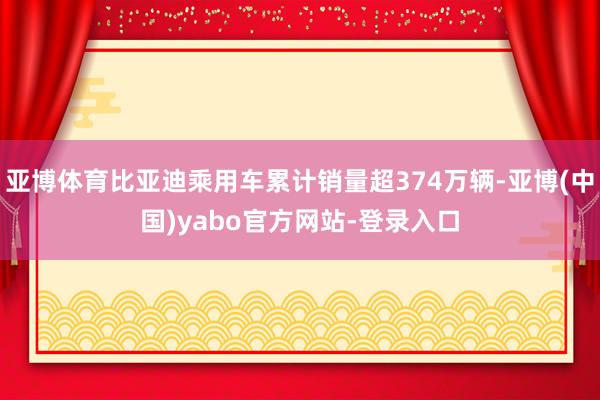 亚博体育比亚迪乘用车累计销量超374万辆-亚博(中国)yabo官方网站-登录入口