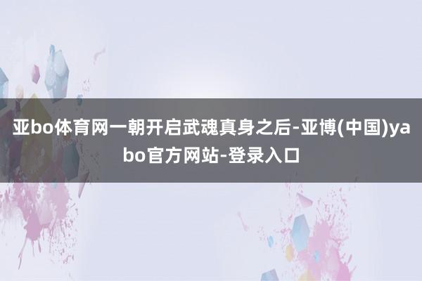 亚bo体育网一朝开启武魂真身之后-亚博(中国)yabo官方网站-登录入口