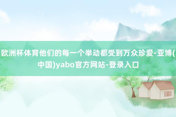 欧洲杯体育他们的每一个举动都受到万众珍爱-亚博(中国)yabo官方网站-登录入口