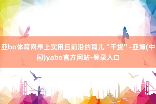 亚bo体育网奉上实用且前沿的育儿“干货”-亚博(中国)yabo官方网站-登录入口
