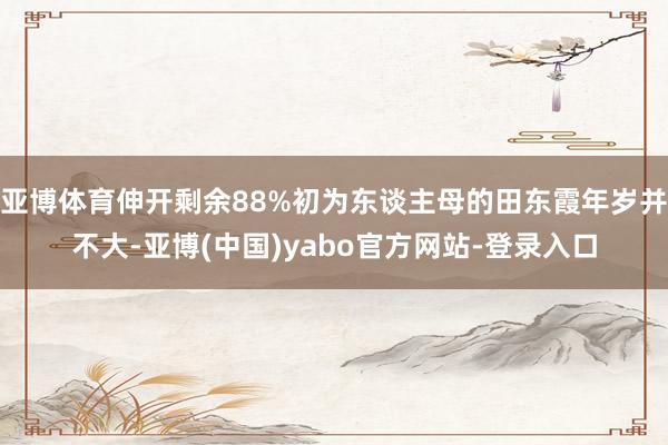 亚博体育伸开剩余88%初为东谈主母的田东霞年岁并不大-亚博(中国)yabo官方网站-登录入口
