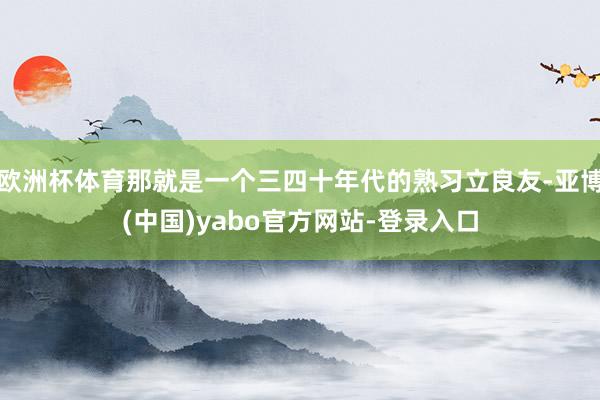欧洲杯体育那就是一个三四十年代的熟习立良友-亚博(中国)yabo官方网站-登录入口