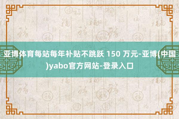 亚博体育每站每年补贴不跳跃 150 万元-亚博(中国)yabo官方网站-登录入口