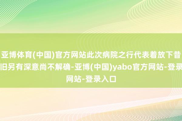 亚博体育(中国)官方网站此次病院之行代表着放下昔日照旧另有深意尚不解确-亚博(中国)yabo官方网站-登录入口