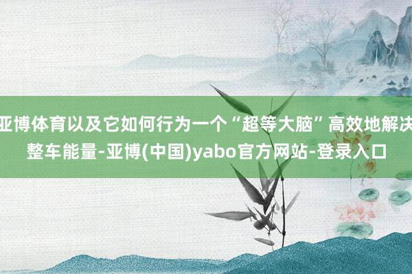 亚博体育以及它如何行为一个“超等大脑”高效地解决整车能量-亚博(中国)yabo官方网站-登录入口