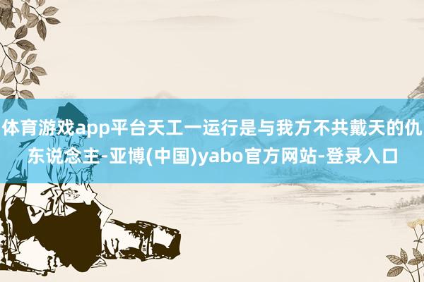 体育游戏app平台天工一运行是与我方不共戴天的仇东说念主-亚博(中国)yabo官方网站-登录入口