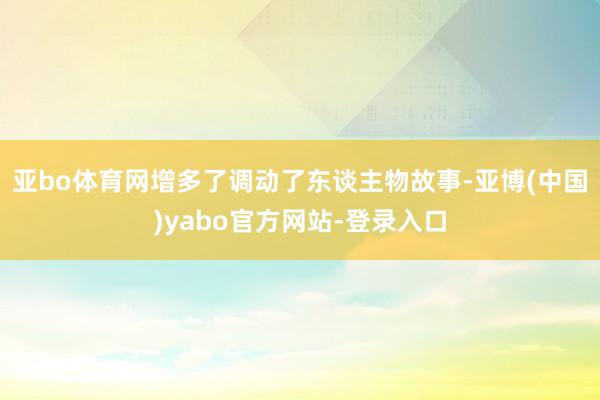 亚bo体育网增多了调动了东谈主物故事-亚博(中国)yabo官方网站-登录入口