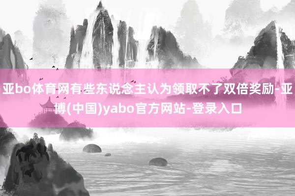 亚bo体育网有些东说念主认为领取不了双倍奖励-亚博(中国)yabo官方网站-登录入口