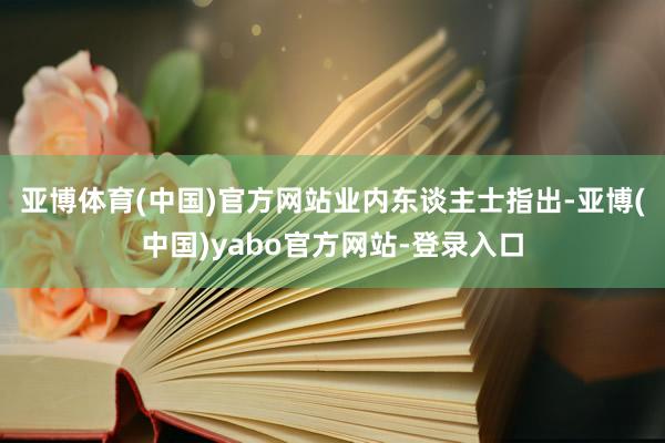 亚博体育(中国)官方网站　　业内东谈主士指出-亚博(中国)yabo官方网站-登录入口