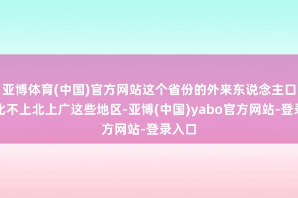 亚博体育(中国)官方网站这个省份的外来东说念主口完全比不上北上广这些地区-亚博(中国)yabo官方网站-登录入口