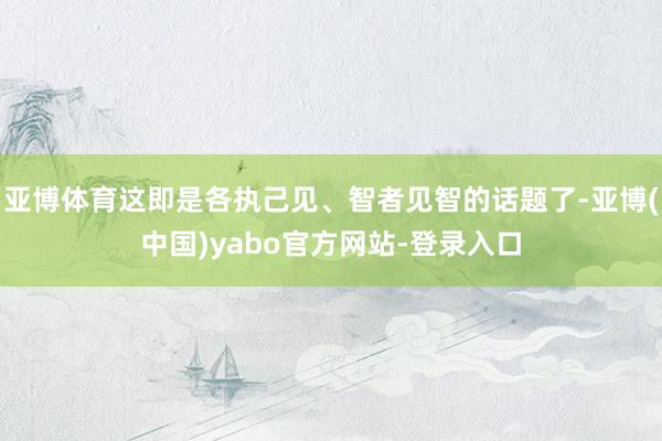 亚博体育这即是各执己见、智者见智的话题了-亚博(中国)yabo官方网站-登录入口