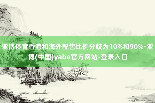 亚博体育香港和海外配售比例分歧为10%和90%-亚博(中国)yabo官方网站-登录入口