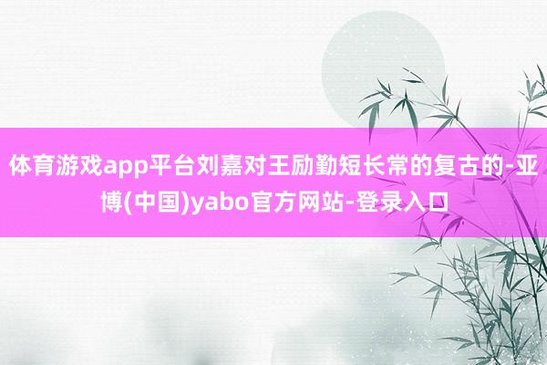 体育游戏app平台刘嘉对王励勤短长常的复古的-亚博(中国)yabo官方网站-登录入口