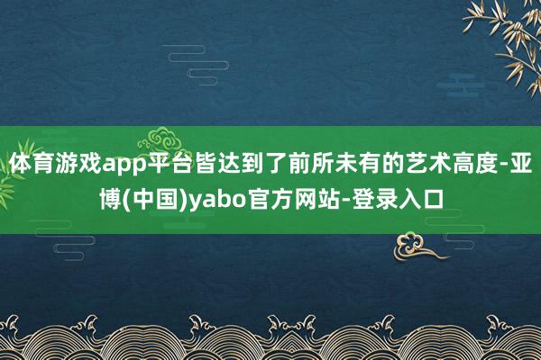 体育游戏app平台皆达到了前所未有的艺术高度-亚博(中国)yabo官方网站-登录入口