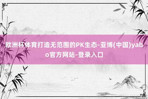欧洲杯体育打造无范围的PK生态-亚博(中国)yabo官方网站-登录入口