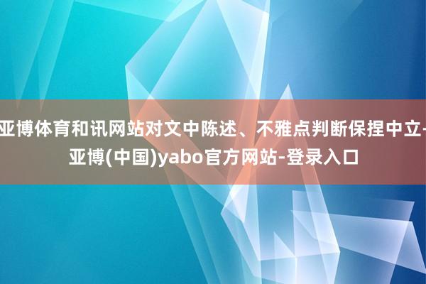 亚博体育和讯网站对文中陈述、不雅点判断保捏中立-亚博(中国)yabo官方网站-登录入口