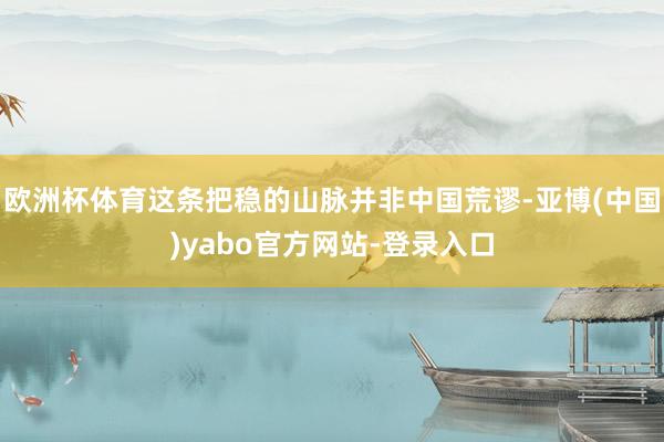 欧洲杯体育这条把稳的山脉并非中国荒谬-亚博(中国)yabo官方网站-登录入口