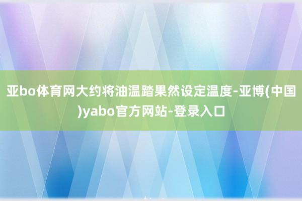 亚bo体育网大约将油温踏果然设定温度-亚博(中国)yabo官方网站-登录入口