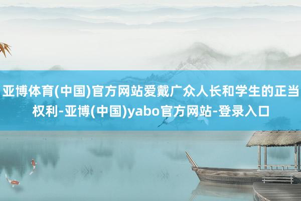 亚博体育(中国)官方网站爱戴广众人长和学生的正当权利-亚博(中国)yabo官方网站-登录入口