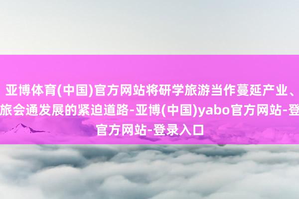 亚博体育(中国)官方网站将研学旅游当作蔓延产业、鼓吹文旅会通发展的紧迫道路-亚博(中国)yabo官方网站-登录入口