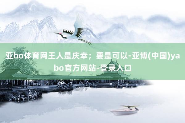 亚bo体育网王人是庆幸；要是可以-亚博(中国)yabo官方网站-登录入口