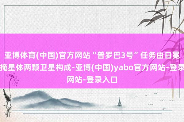 亚博体育(中国)官方网站“普罗巴3号”任务由日冕仪和掩星体两颗卫星构成-亚博(中国)yabo官方网站-登录入口
